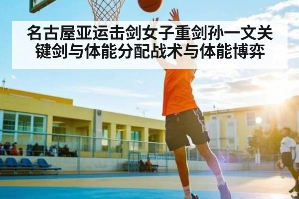 名古屋亚运击剑女子重剑孙一文关键剑与体能分配战术与体能博弈