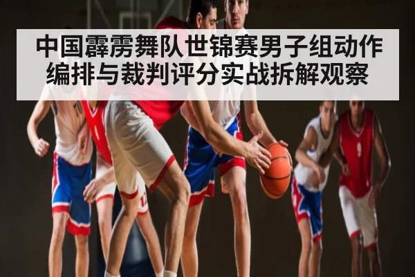 中国霹雳舞队世锦赛男子组动作编排与裁判评分实战拆解观察